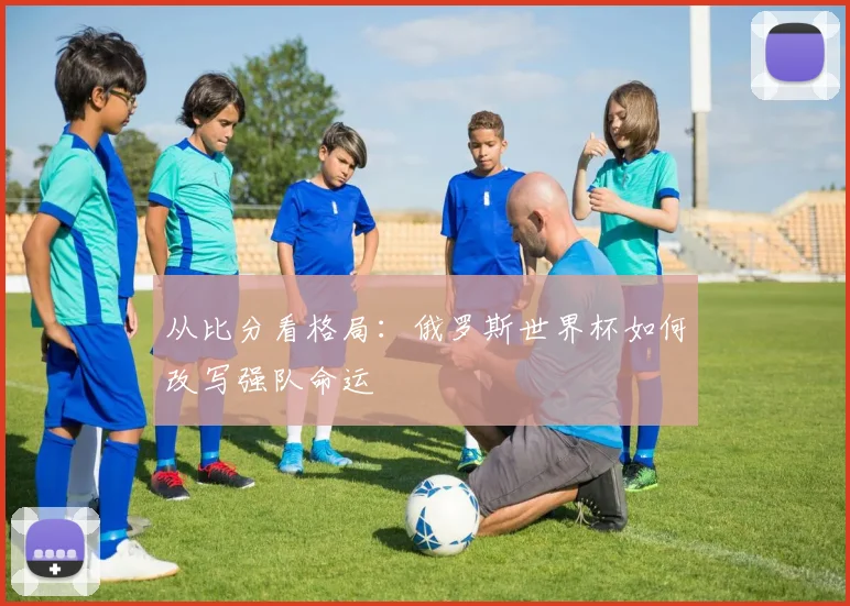 从比分看格局：俄罗斯世界杯如何改写强队命运