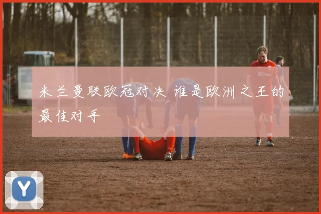 米兰曼联欧冠对决 谁是欧洲之王的最佳对手
