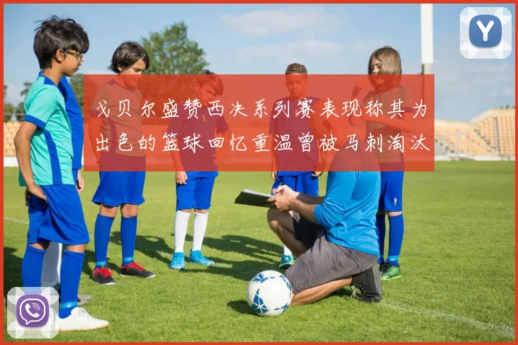 戈贝尔盛赞西决系列赛表现称其为出色的篮球回忆重温曾被马刺淘汰的经历