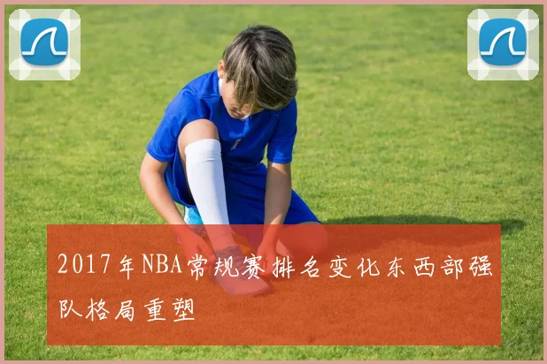 2017年NBA常规赛排名变化东西部强队格局重塑