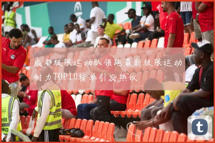 成都极限运动队领跑最新极限运动耐力TOP10榜单引发热议