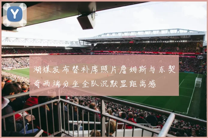 湖媒发布替补席照片詹姆斯与东契奇两端分坐全队沉默显距离感